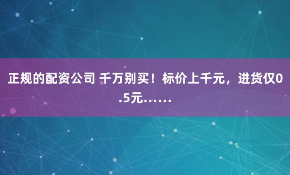正规的配资公司 千万别买！标价上千元，进货仅0.5元……
