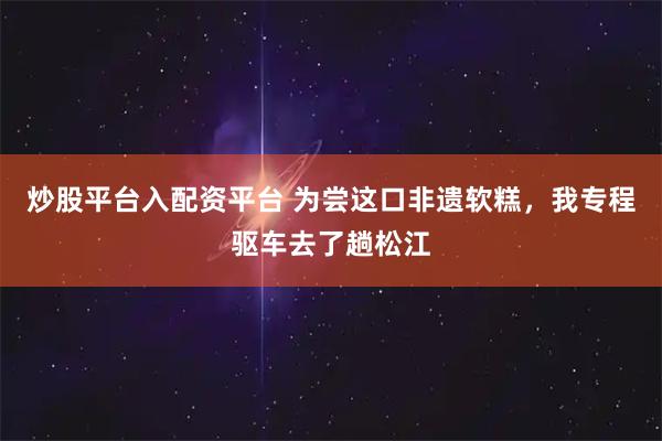 炒股平台入配资平台 为尝这口非遗软糕，我专程驱车去了趟松江