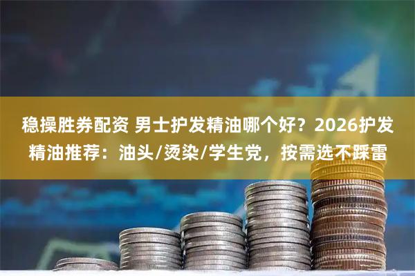 稳操胜券配资 男士护发精油哪个好？2026护发精油推荐：油头/烫染/学生党，按需选不踩雷