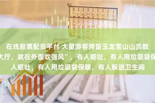 在线股票配资平台 大量游客滞留玉龙雪山山顶数小时，“开始不让进大厅，就在外面吹强风”，有人呕吐，有人用垃圾袋保暖，有人躲进卫生间